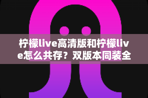 柠檬live高清版和柠檬live怎么共存?双版本同装全攻略与避坑指南 柠檬live高清版和柠檬live怎么共存?双版本同装全攻略与避坑指南
