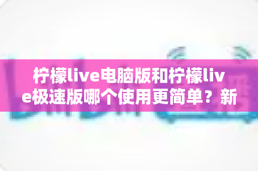 柠檬live电脑版和柠檬live极速版哪个使用更简单?新手友好度全面对比指南 柠檬live电脑版和柠檬live极速版哪个使用更简单?新手友好度全面对比指南
