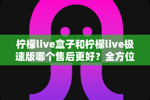 柠檬live盒子和柠檬live极速版哪个售后更好？全方位深度对比解析，帮你选对不踩坑