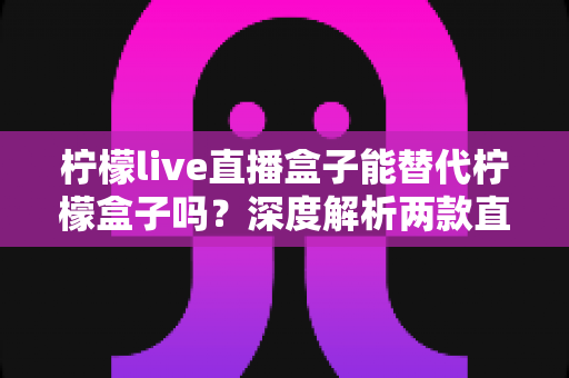 柠檬live直播盒子能替代柠檬盒子吗？深度解析两款直播盒子的功能差异与选购指南