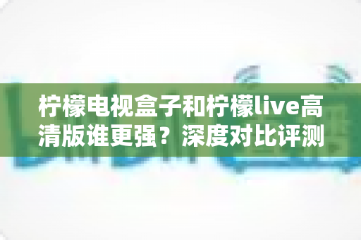 柠檬电视盒子和柠檬live高清版谁更强？深度对比评测，帮你选对不选贵