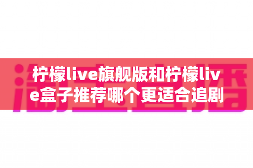 柠檬live旗舰版和柠檬live盒子推荐哪个更适合追剧?深度对比帮你选对追剧神器 柠檬live旗舰版和柠檬live盒子推荐哪个更适合追剧?深度对比帮你选对追剧神器