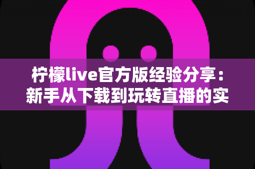 柠檬live官方版经验分享:新手从下载到玩转直播的实用攻略与避坑指南 柠檬live官方版经验分享:新手从下载到玩转直播的实用攻略与避坑指南