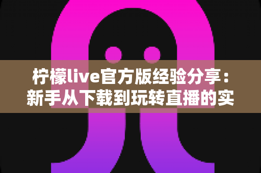 柠檬live官方版经验分享:新手从下载到玩转直播的实用攻略与避坑指南 柠檬live官方版经验分享:新手从下载到玩转直播的实用攻略与避坑指南