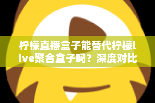 柠檬直播盒子能替代柠檬live聚合盒子吗？深度对比解析与实用选购指南