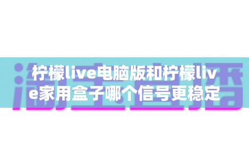 柠檬live电脑版和柠檬live家用盒子哪个信号更稳定?深度对比解析与选购指南 柠檬live电脑版和柠檬live家用盒子哪个信号更稳定?深度对比解析与选购指南