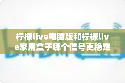 柠檬live电脑版和柠檬live家用盒子哪个信号更稳定?深度对比解析与选购指南 柠檬live电脑版和柠檬live家用盒子哪个信号更稳定?深度对比解析与选购指南