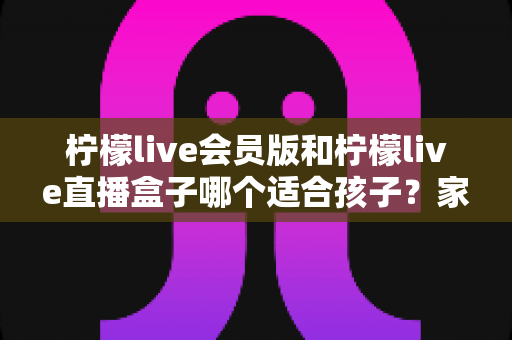 柠檬live会员版和柠檬live直播盒子哪个适合孩子?家长必读的深度对比与安全指南 柠檬live会员版和柠檬live直播盒子哪个适合孩子?家长必读的深度对比与安全指南