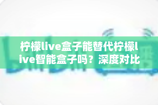 柠檬live盒子能替代柠檬live智能盒子吗？深度对比解析与选购全攻略