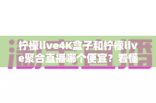 柠檬live4K盒子和柠檬live聚合直播哪个便宜?看懂费用结构再下单,一分钱都不白花 柠檬live4K盒子和柠檬live聚合直播哪个便宜?看懂费用结构再下单,一分钱都不白花