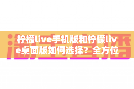 柠檬live手机版和柠檬live桌面版如何选择？全方位对比指南助你找到最适合的使用方案