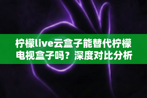 柠檬live云盒子能替代柠檬电视盒子吗?深度对比分析与选购避坑指南全解析 柠檬live云盒子能替代柠檬电视盒子吗?深度对比分析与选购避坑指南全解析