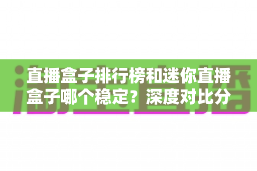 直播盒子排行榜和迷你直播盒子哪个稳定？深度对比分析助你选出最安心的观影方案