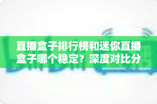 直播盒子排行榜和迷你直播盒子哪个稳定？深度对比分析助你选出最安心的观影方案