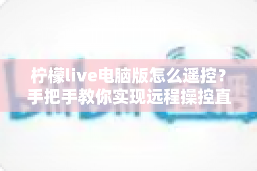 柠檬live电脑版怎么遥控?手把手教你实现远程操控直播的完整指南 柠檬live电脑版怎么遥控?手把手教你实现远程操控直播的完整指南