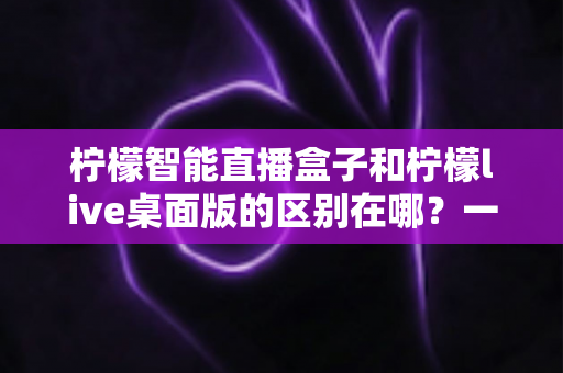 柠檬智能直播盒子和柠檬live桌面版的区别在哪？一文详解两者核心差异与选购建议