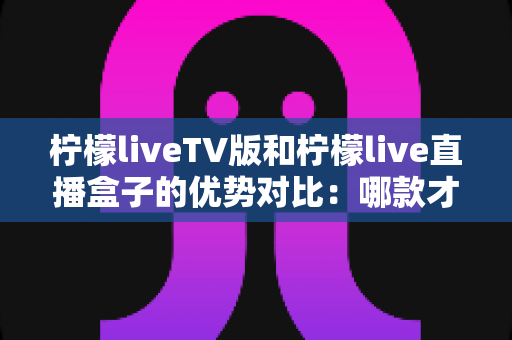 柠檬liveTV版和柠檬live直播盒子的优势对比：哪款才是你家庭观影的最佳选择？
