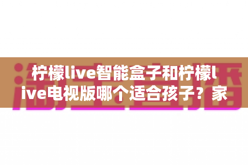 柠檬live智能盒子和柠檬live电视版哪个适合孩子?家长选购与使用全攻略 柠檬live智能盒子和柠檬live电视版哪个适合孩子?家长选购与使用全攻略