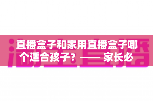 直播盒子和家用直播盒子哪个适合孩子?—— 家长必读的安全选购与使用指南 直播盒子和家用直播盒子哪个适合孩子?—— 家长必读的安全选购与使用指南