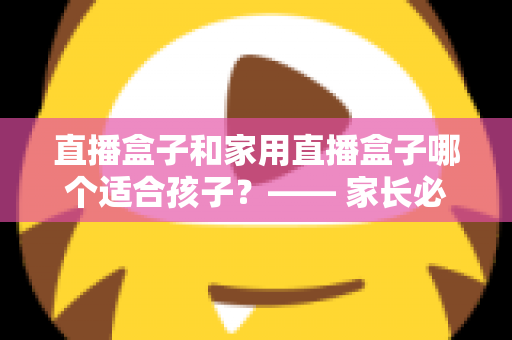 直播盒子和家用直播盒子哪个适合孩子？—— 家长必读的安全选购与使用指南