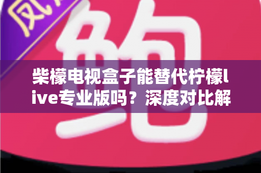 柴檬电视盒子能替代柠檬live专业版吗？深度对比解析与选购全指南