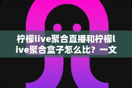 柠檬live聚合直播和柠檬live聚合盒子怎么比？一文讲透两大方案的核心差异与选购思路