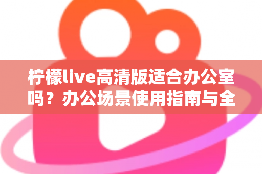 柠檬live高清版适合办公室吗?办公场景使用指南与全面解析 柠檬live高清版适合办公室吗?办公场景使用指南与全面解析