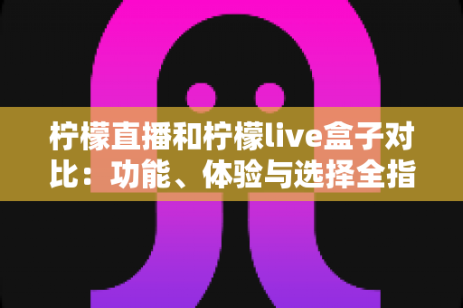 柠檬直播和柠檬live盒子对比：功能、体验与选择全指南，看完就知道哪款更适合你