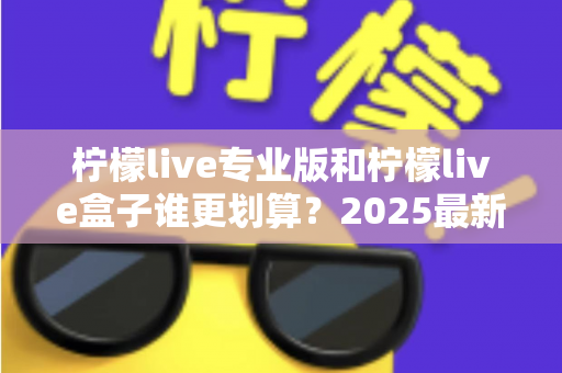 柠檬live专业版和柠檬live盒子谁更划算？2025最新选购指南与深度对比分析