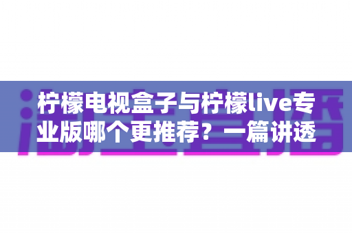 柠檬电视盒子与柠檬live专业版哪个更推荐?一篇讲透区别的深度选购评测指南 柠檬电视盒子与柠檬live专业版哪个更推荐?一篇讲透区别的深度选购评测指南