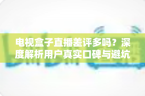 电视盒子直播差评多吗？深度解析用户真实口碑与避坑选购全指南