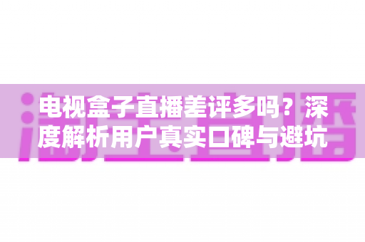 电视盒子直播差评多吗？深度解析用户真实口碑与避坑选购全指南