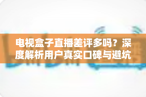 电视盒子直播差评多吗？深度解析用户真实口碑与避坑选购全指南