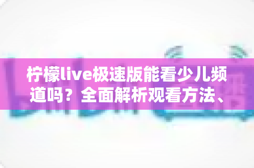 柠檬live极速版能看少儿频道吗?全面解析观看方法、替代方案与家长必备指南 柠檬live极速版能看少儿频道吗?全面解析观看方法、替代方案与家长必备指南