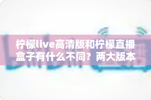 柠檬live高清版和柠檬直播盒子有什么不同?两大版本核心区别全面解析与选择指南 柠檬live高清版和柠檬直播盒子有什么不同?两大版本核心区别全面解析与选择指南