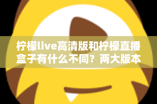 柠檬live高清版和柠檬直播盒子有什么不同?两大版本核心区别全面解析与选择指南 柠檬live高清版和柠檬直播盒子有什么不同?两大版本核心区别全面解析与选择指南