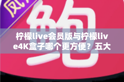 柠檬live会员版与柠檬live4K盒子哪个更方便?五大维度深度对比,助你一步选对家庭观影方案! 柠檬live会员版与柠檬live4K盒子哪个更方便?五大维度深度对比,助你一步选对家庭观影方案!