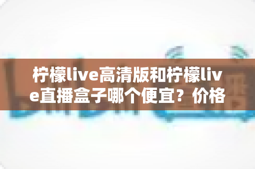 柠檬live高清版和柠檬live直播盒子哪个便宜？价格对比与省钱选购全攻略