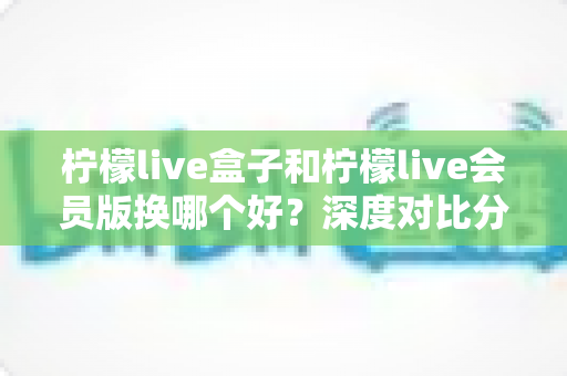 柠檬live盒子和柠檬live会员版换哪个好？深度对比分析帮你选对不踩坑