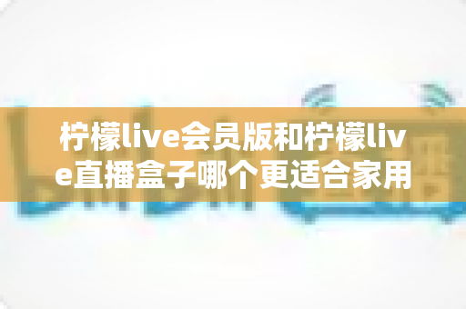 柠檬live会员版和柠檬live直播盒子哪个更适合家用？2025家庭观影方案全方位对比与选购指南