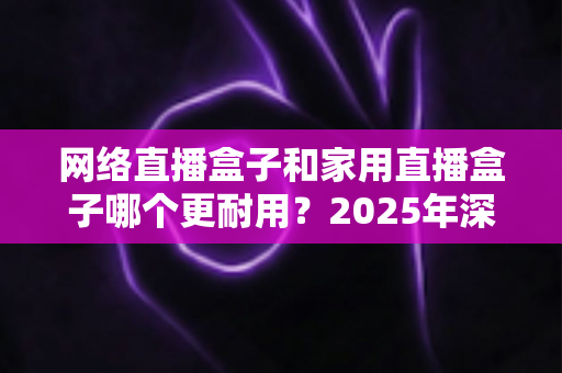 网络直播盒子和家用直播盒子哪个更耐用?2025年深度解析与选购避坑指南 网络直播盒子和家用直播盒子哪个更耐用?2025年深度解析与选购避坑指南