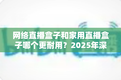 网络直播盒子和家用直播盒子哪个更耐用?2025年深度解析与选购避坑指南 网络直播盒子和家用直播盒子哪个更耐用?2025年深度解析与选购避坑指南