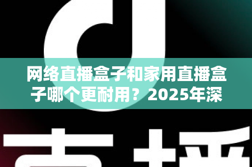 网络直播盒子和家用直播盒子哪个更耐用?2025年深度解析与选购避坑指南 网络直播盒子和家用直播盒子哪个更耐用?2025年深度解析与选购避坑指南