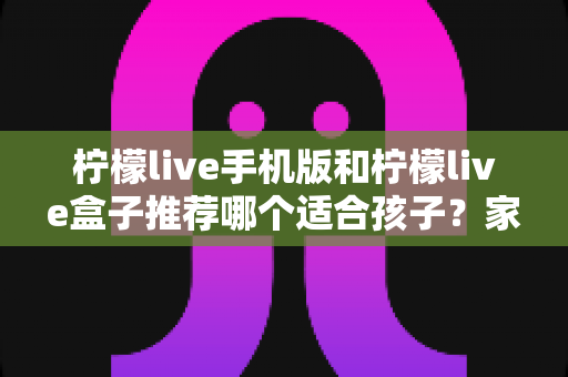 柠檬live手机版和柠檬live盒子推荐哪个适合孩子？家长必读的完整选择指南