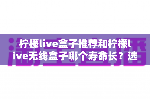 柠檬live盒子推荐和柠檬live无线盒子哪个寿命长?选购与耐用性深度解析 柠檬live盒子推荐和柠檬live无线盒子哪个寿命长?选购与耐用性深度解析