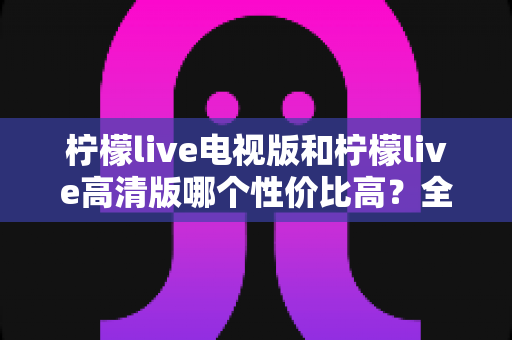 柠檬live电视版和柠檬live高清版哪个性价比高？全方位对比分析帮你选对版本