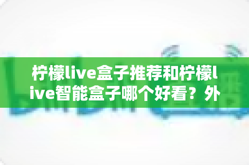 柠檬live盒子推荐和柠檬live智能盒子哪个好看?外观设计与使用体验全方位深度对比指南 柠檬live盒子推荐和柠檬live智能盒子哪个好看?外观设计与使用体验全方位深度对比指南