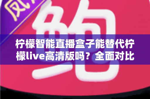 柠檬智能直播盒子能替代柠檬live高清版吗？全面对比评测与选购指南