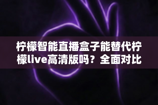 柠檬智能直播盒子能替代柠檬live高清版吗？全面对比评测与选购指南
