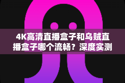 4K高清直播盒子和乌贼直播盒子哪个流畅？深度实测对比与选购全攻略，帮你彻底告别卡顿烦恼